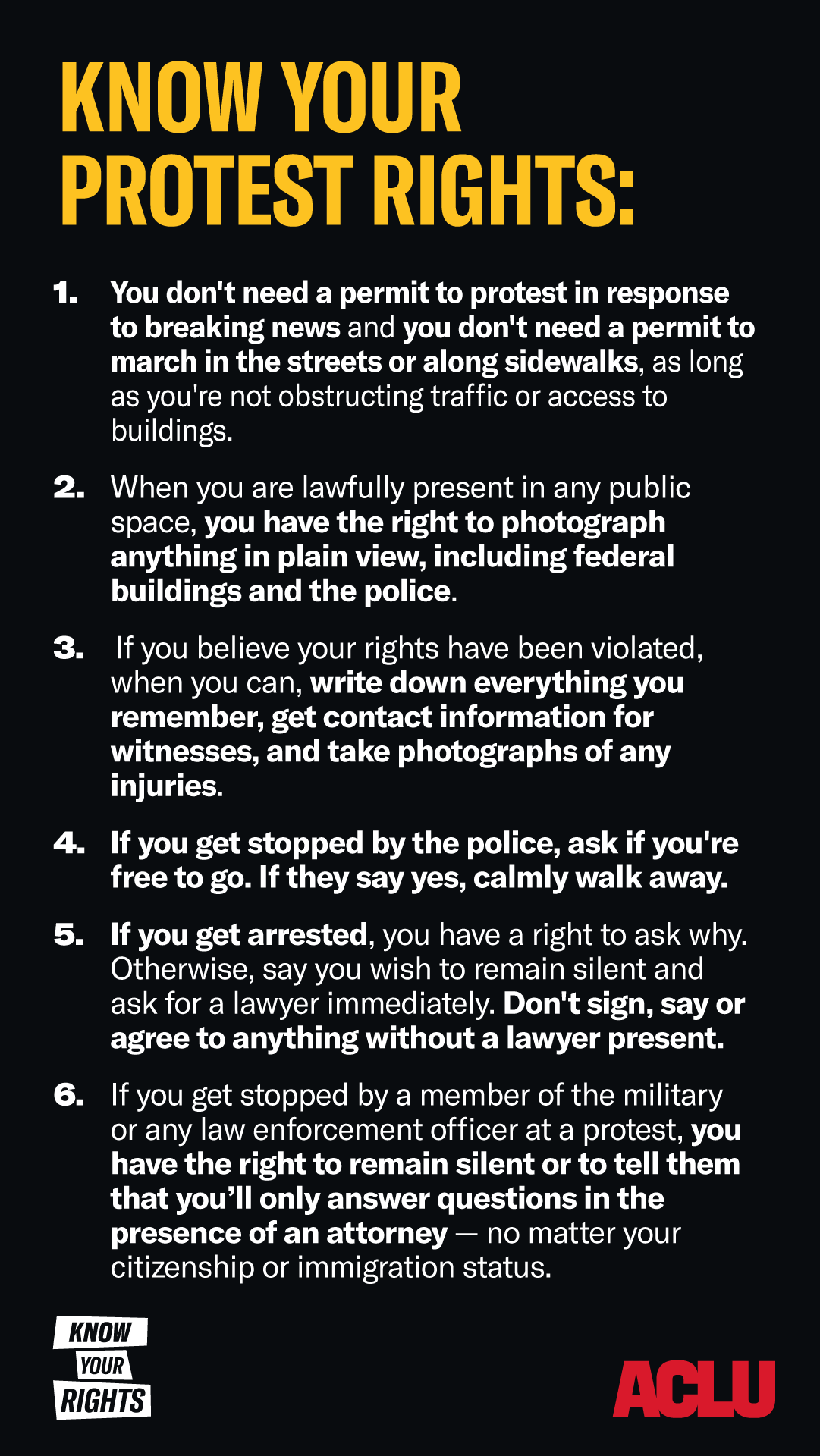 A graphic with a black background and bold yellow and white text at the top reading "KNOW YOUR PROTEST RIGHTS:" followed by a numbered list of six key protest rights: You don't need a permit to protest in response to breaking news or to march on sidewalks or streets as long as traffic and building access are not obstructed. You have the right to photograph anything in plain view while lawfully in public, including federal buildings and police. If your rights are violated, document everything by writing details, collecting witness contact information, and taking photos of injuries. If stopped by police, ask if you are free to go. If yes, calmly walk away. If arrested, invoke your right to remain silent and request a lawyer. Do not sign, speak, or agree to anything without legal representation. If stopped by military or law enforcement at a protest, you have the right to remain silent and only answer questions in the presence of an attorney, regardless of immigration or citizenship status. At the bottom left, a small logo reads "KNOW YOUR RIGHTS." The ACLU logo appears in red at the bottom right.